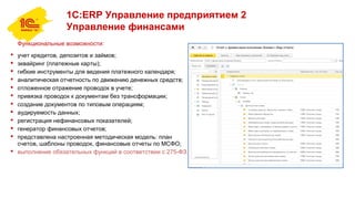 1С:ERP Управление предприятием 2
Управление финансами
Функциональные возможности:
 учет кредитов, депозитов и займов;
 эквайринг (платежные карты);
 гибкие инструменты для ведения платежного календаря;
 аналитическая отчетность по движению денежных средств;
 отложенное отражение проводок в учете;
 привязка проводок к документам без трансформации;
 создание документов по типовым операциям;
 аудируемость данных;
 регистрация нефинансовых показателей;
 генератор финансовых отчетов;
 представлена настроенная методическая модель: план
счетов, шаблоны проводок, финансовые отчеты по МСФО;
 выполнение обязательных функций в соответствии с 275-ФЗ.
 