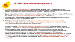 1С:ERP Управление предприятием 2
 “1С:ERP Управление предприятием 2” – инновационное решение для построения комплексных
информационных систем управления деятельностью многопрофильных предприятий с учетом лучших
мировых и отечественных практик автоматизации крупного и среднего бизнеса.
 Является развитием наиболее массово применяемой в настоящее время в России и странах СНГ системы
ERP-класса “1С:Управление производственным предприятием” *редакции 1.3.
 Учитывает опыт, накопленный при внедрении и использовании этой системы в масштабных проектах,
насчитывающих сотни и тысячи рабочих мест.
 Особое внимание при разработке было уделено реализации функциональных возможностей,
востребованных крупными предприятиями различных направлений деятельности, в том числе с
технически сложным многопередельным производством.
*Продукты линейки “1С:Управление производственным предприятием” зарекомендовали себя как
надежные и современные ERP-решения. Предприятиями Российской Федерации, Украины, Казахстана,
Беларуси и других стран приобретено более 19 000 комплектов основных поставок системы
“1С:Управление производственным предприятием” и отраслевых решений на ее основе. Общая
численность персонала предприятий различных отраслей, использующих “1С:Управление
производственным предприятием”, составляет порядка восьми миллионов сотрудников. По данным
регулярных опросов, удовлетворенность клиентов выбором, сделанным в пользу внедрения системы
“1С:Управление производственным предприятием”, в 90 % случаев оценивается на “хорошо” и
“отлично”.
 