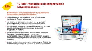 1С:ERP Управление предприятием 2
Бюджетирование
Возможности для руководителей и специалистов
занимающихся бюджетированием:
 эффективные инструменты для управления
процессом бюджетирования;
 контроль качества информации посредством
расшифровки до исходных данных расчетов;
 управление корректировками бюджета - в системе
сохраняется история изменений значений
бюджетных статей;
 удобный расчет плановых показателей в форме
редактирования бюджета - допускает
использование расчетов по формуле для каждого
показателя одновременно от нескольких источников
данных;
 опция версионирования для экземпляров бюджетов
позволяет производить анализ и сравнение версий.
 
