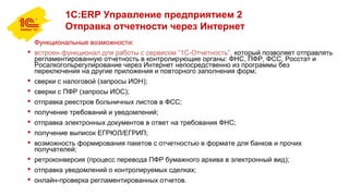 1С:ERP Управление предприятием 2
Отправка отчетности через Интернет
Функциональные возможности:
 встроен функционал для работы с сервисом “1С-Отчетность”, который позволяет отправлять
регламентированную отчетность в контролирующие органы: ФНС, ПФР, ФСС, Росстат и
Росалкогольрегулирование через Интернет непосредственно из программы без
переключения на другие приложения и повторного заполнения форм;
 сверки с налоговой (запросы ИОН);
 сверки с ПФР (запросы ИОС);
 отправка реестров больничных листов в ФСС;
 получение требований и уведомлений;
 отправка электронных документов в ответ на требования ФНС;
 получение выписок ЕГРЮЛ/ЕГРИП;
 возможность формирования пакетов с отчетностью в формате для банков и прочих
получателей;
 ретроконверсия (процесс перевода ПФР бумажного архива в электронный вид);
 отправка уведомлений о контролируемых сделках;
 онлайн-проверка регламентированных отчетов.
 