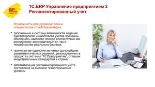 1С:ERP Управление предприятием 2
Регламентированный учет
Возможности для руководителей и
специалистов служб бухгалтерии:
 заложенные в систему возможности ведения
бухгалтерского и налогового учетов призваны
обеспечить наиболее полное соответствие как
российскому законодательству, так и
потребностям реального бизнеса;
 принятая методология является дальнейшим
развитием учетных решений, реализованных в
продуктах системы “1С:Предприятие”, ставших
индустриальным стандартом в стране;
 автоматизация регламентированного учета
поставлена на высокий технологический
уровень.
 