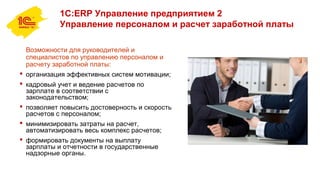 1С:ERP Управление предприятием 2
Управление персоналом и расчет заработной платы
Возможности для руководителей и
специалистов по управлению персоналом и
расчету заработной платы:
 организация эффективных систем мотивации;
 кадровый учет и ведение расчетов по
зарплате в соответствии с
законодательством;
 позволяет повысить достоверность и скорость
расчетов с персоналом;
 минимизировать затраты на расчет,
автоматизировать весь комплекс расчетов;
 формировать документы на выплату
зарплаты и отчетности в государственные
надзорные органы.
 
