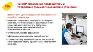 1С:ERP Управление предприятием 2
Управление взаимоотношениями с клиентами
Возможности для руководителей и специалистов
по работе с клиентами:
 позволяет оперативно реагировать на запросы
клиентов, четко планировать взаимодействие с
ними, оценивать результаты различных
маркетинговых и рекламных акций по
привлечению клиентов;
 отслеживать каждое обращение;
 эффективно использовать каждый контакт;
 строить систему взаимоотношений, оптимально
организовывая работу с различными категориями
клиентов.
 