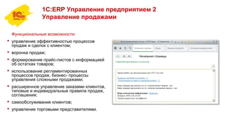 1С:ERP Управление предприятием 2
Управление продажами
Функциональные возможности:
 управление эффективностью процессов
продаж и сделок с клиентом;
 воронка продаж;
 формирование прайс-листов с информацией
об остатках товаров;
 использование регламентированных
процессов продаж, бизнес- процессы
управления сложными продажами;
 расширенное управление заказами клиентов,
типовые и индивидуальные правила продаж,
соглашения;
 самообслуживание клиентов;
 управление торговыми представителями.
 