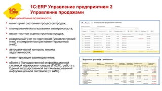 1С:ERP Управление предприятием 2
Управление продажами
Функциональные возможности:
 мониторинг состояния процессов продаж;
 планирование использования автотранспорта;
 вероятностная оценка прогноза продаж;
 раздельный учет по партнерам (управленческий
учет) и контрагентам (регламентированный
учет);
 автоматический контроль лимита
задолженности;
 инвентаризация взаиморасчетов;
 обмен с Государственной информационной
системой маркировки товаров (ГИСМ), работа с
Единой государственной автоматизированной
информационной системой (ЕГАИС).
 