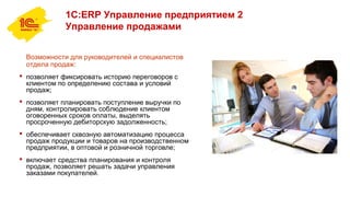 1С:ERP Управление предприятием 2
Управление продажами
Возможности для руководителей и специалистов
отдела продаж:
 позволяет фиксировать историю переговоров с
клиентом по определению состава и условий
продаж;
 позволяет планировать поступление выручки по
дням, контролировать соблюдение клиентом
оговоренных сроков оплаты, выделять
просроченную дебиторскую задолженность;
 обеспечивает сквозную автоматизацию процесса
продаж продукции и товаров на производственном
предприятии, в оптовой и розничной торговле;
 включает средства планирования и контроля
продаж, позволяет решать задачи управления
заказами покупателей.
 