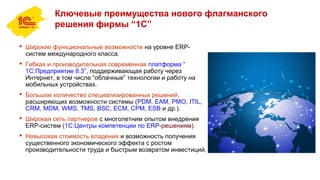 Ключевые преимущества нового флагманского
решения фирмы “1С”
 Широкие функциональные возможности на уровне ERP-
систем международного класса.
 Гибкая и производительная современная платформа “
1С:Предприятие 8.3”, поддерживающая работу через
Интернет, в том числе “облачные” технологии и работу на
мобильных устройствах.
 Большое количество специализированных решений,
расширяющих возможности системы (PDM, EAM, PMO, ITIL,
CRM, MDM, WMS, TMS, BSC, ECM, CPM, ESB и др.).
 Широкая сеть партнеров с многолетним опытом внедрения
ERP-систем (1С:Центры компетенции по ERP-решениям).
 Невысокая стоимость владения и возможность получения
существенного экономического эффекта с ростом
производительности труда и быстрым возвратом инвестиций.
 