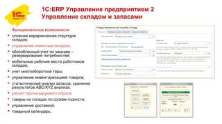1С:ERP Управление предприятием 2
Управление складом и запасами
Функциональные возможности:
 сложная иерархическая структура
складов;
 управление ячеистым складом;
 обособленный учет по заказам –
резервирование потребностей;
 мобильные рабочие места работников
складов;
 учет многооборотной тары;
 управление инвентаризацией товаров;
 статистический анализ запасов, хранение
результатов ABC/XYZ анализа;
 расчет прогнозируемого спроса;
 товары на складах по срокам годности;
 управление доставкой;
 товарный календарь.
 