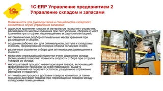 1С:ERP Управление предприятием 2
Управление складом и запасами
Возможности для руководителей и специалистов складского
хозяйства и служб управления запасами:
 адресное хранение товаров и материалов позволяет управлять
раскладкой по местам хранения при поступлении, сборкой с мест
хранения при отгрузке, перемещением и разукомплектацией;
 автоматический подбор оптимальные места хранения при
размещении и сборке;
 создание рабочих зон для оптимального доступа к складским
ячейкам, формирование порядка обхода складских ячеек;
 различные стратегии отбора для оптимизации размещения в
ячейках;
 механизм упреждающей подпитки ячеек адресного склада
(помещения) позволяет повысить скорость отбора при отгрузке
товаров со склада;
 многошаговый процесс инвентаризации товара, включающий
формирование приказов на инвентаризацию, выдачу
распоряжений на пересчет остатков, раздельное отражение
излишков и недостач;
 оптимизация процесса доставки товаров клиентам, а также
процесса доставки товаров при перемещении товаров между
складскими помещениями.
 