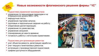 Новые возможности флагманского решения фирмы “1С”
Подсистема управления производством:
 управление по межцеховым переходам и на
операционном уровне MES / APS;
 маршрутные листы;
 управление партиями запуска;
 групповые и персональные задания на работу;
 оперативная диспетчеризация;
 управление по узким местам;
 управление загрузкой;
 планирование до кванта времени;
 готовность работы с неточными нормативами.
Подсистема для организации ремонтов:
 учет объектов ремонта, регистрация наработки;
 учет текущих и внеплановых ремонтов;
 интеграция с производственной подсистемой;
 графики доступности оборудования.
 