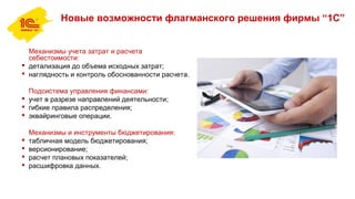 Новые возможности флагманского решения фирмы “1С”
Механизмы учета затрат и расчета
себестоимости:
 детализация до объема исходных затрат;
 наглядность и контроль обоснованности расчета.
Подсистема управления финансами:
 учет в разрезе направлений деятельности;
 гибкие правила распределения;
 эквайринговые операции.
Механизмы и инструменты бюджетирования:
 табличная модель бюджетирования;
 версионирование;
 расчет плановых показателей;
 расшифровка данных.
 