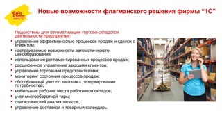 Новые возможности флагманского решения фирмы “1С”
Подсистемы для автоматизации торгово-складской
деятельности предприятия:
 управление эффективностью процессов продаж и сделок с
клиентом;
 настраиваемые возможности автоматического
ценообразования;
 использование регламентированных процессов продаж;
 расширенное управление заказами клиентов;
 управление торговыми представителями;
 мониторинг состояния процессов продаж;
 обособленный учет по заказам – резервирование
потребностей;
 мобильные рабочие места работников складов;
 учет многооборотной тары;
 статистический анализ запасов;
 управление доставкой и товарный календарь.
 