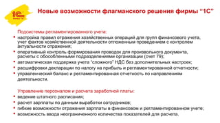 Новые возможности флагманского решения фирмы “1С”
Подсистемы регламентированного учета:
 настройка правил отражения хозяйственных операций для групп финансового учета,
учет фактов хозяйственной деятельности отложенным проведением с контролем
актуальности отражения;
 оперативный контроль формирования проводок для произвольного документа,
расчеты с обособленными подразделениями организации (счет 79);
 автоматическая поддержка учета “сложного” НДС без дополнительных настроек;
 расшифровки декларации по налогу на прибыль и регламентированной отчетности;
 управленческий баланс и регламентированная отчетность по направлениям
деятельности.
Управление персоналом и расчета заработной платы:
 ведение штатного расписания;
 расчет зарплаты по данным выработки сотрудников;
 гибкие возможности отражения зарплаты в финансовом и регламентированном учете;
 возможность ввода неограниченного количества показателей для расчета.
 