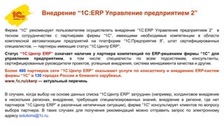 Внедрение “1С:ERP Управление предприятием 2”
Фирма “1С” рекомендует пользователям осуществлять внедрение “1C:ERP Управление предприятием 2” в
тесном сотрудничестве с партнерами фирмы “1С”, имеющими необходимые компетенции в области
комплексной автоматизации предприятий на платформе “1С:Предприятие 8”, штат сертифицированных
специалистов, — партнеры имеющие статус “1С:Центр ERP”.
Статус “1С:Центр ERP” означает наличие у партнера компетенций по ERP-решениям фирмы “1С” для
управления предприятием, в том числе: специалисты по всем подсистемам, консультанты,
сертифицированные руководители проектов, успешные внедрения, система менеджмента качества и другие.
Более 480 партнеров сети “1C:Центр ERP” оказывают услуги по консалтингу и внедрению ERP-систем
фирмы “1С” в 130 городах России и ближнего зарубежья.
www.1c.ru/ckerp — актуальный перечень
В случаях, когда выбор на основе данных списка “1С:Центр ERP” затруднен (например, холдинговое внедрение
в нескольких регионах, внедрение, требующее специализированных знаний, внедрение в регионе, где нет
партнеров “1С:Центр ERP” и различные нетипичные ситуации), фирма “1С” консультирует клиентов по вопросу
выбора партнера. В таких случаях для получения рекомендаций можно отправить запрос по электронному
адресу solutions@1c.ru.
 