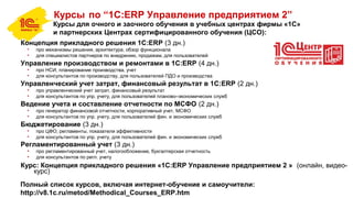 Курсы по “1С:ERP Управление предприятием 2”
Курсы для очного и заочного обучения в учебных центрах фирмы «1С»
и партнерских Центрах сертифицированного обучения (ЦСО):
Концепция прикладного решения 1С:ERP (3 дн.)
• про механизмы решения, архитектура, обзор функционала
• для специалистов партнеров по внедрению, продажам, для пользователей
Управление производством и ремонтами в 1С:ERP (4 дн.)
• про НСИ, планирование производства, учет
• для консультантов по производству, для пользователей ПДО и производства
Управленческий учет затрат, финансовый результат в 1С:ERP (2 дн.)
• про управленческий учет затрат, финансовый результат
• для консультантов по упр. учету, для пользователей планово–экономических служб
Ведение учета и составление отчетности по МСФО (2 дн.)
• про генератор финансовой отчетности, корпоративный учет, МСФО
• для консультантов по упр. учету, для пользователей фин. и экономических служб
Бюджетирование (3 дн.)
• про ЦФО, регламенты, показатели эффективности
• для консультантов по упр. учету, для пользователей фин. и экономических служб
Регламентированный учет (3 дн.)
• про регламентированный учет, налогообложение, бухгалтерская отчетность
• для консультантов по регл. учету
Курс: Концепция прикладного решения «1С:ERP Управление предприятием 2 » (онлайн, видео-
курс)
Полный список курсов, включая интернет-обучение и самоучители:
http://v8.1c.ru/metod/Methodical_Courses_ERP.htm
 