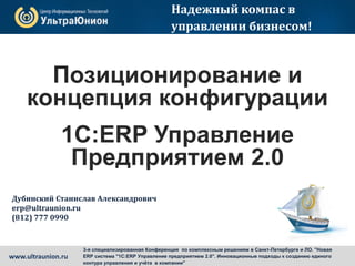 Позиционирование и
концепция конфигурации
1С:ERP Управление
Предприятием 2.0
Надежный компас в
управлении бизнесом!
Дубинский Станислав Александрович
erp@ultraunion.ru
(812) 777 0990
www.ultraunion.ru
3-я специализированная Конференция по комплексным решениям в Санкт-Петербурге и ЛО. "Новая
ERP система "1С:ERP Управление предприятием 2.0". Инновационные подходы к созданию единого
контура управления и учёта в компании"
 