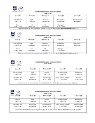 COLEGIO MIRANDA PREPARATORIA
Ciclo 2016-1
COLEGIO MIRANDA PREPARATORIA
Ciclo 2016-1
COLEGIO MIRANDA PREPARATORIA
Ciclo 2016-1
COLEGIO MIRANDA PREPARATORIA
Ciclo 2016-1
Lunes 25 Martes 26 Miércoles 27 Jueves 28 Viernes 29
H. de México II
9:00 a 9:50
Inglés
7:20 a 9:00
Literatura
12:00 a 12:50
Matemáticas
9:00 a 10:40
Orientación y T
8:50 a 9:30
Física I
12:00 a 12:50
F.U
12:50- 1:40
TIC
1:40 a 2:30
Biología I
11:10 a 12:00
Calendarización de 1era evaluación parcial: 25 al 29 de abril Grado: 2do. Cuatrimestre Grupo: A y B
Lunes 25 Martes 26 Miércoles 27 Jueves 28 Viernes 29
H. de México II
9:00 a 9:50
Inglés
7:20 a 9:00
Literatura
12:00 a 12:50
Matemáticas
9:00 a 10:40
Orientación y T
8:50 a 9:30
Física I
12:00 a 12:50
F.U
12:50- 1:40
TIC
1:40 a 2:30
Biología I
11:10 a 12:00
Calendarización de 1era evaluación parcial: 25 al 29 de abril Grado: 2do. Cuatrimestre Grupo: A y B
Lunes 25 Martes 26 Miércoles 27 Jueves 28 Viernes 29
Calculo Integral
9:00 a 9:50
Inglés
7:20 a 9:00
Filosofía
9:00 a 9:50
Ecología y med.
9:00 a 9:50
Metodología
8:50 a 9:30
Lid. y Med. Prof.
12:50 a 1:40
T.S Física
9:50 a 10:40
Microbiología
11:10 a 12:00
Temas selectos de Mate.
11:10 a 12:50
Anatomía
10:30 a 11:10
Calendarización de 1era evaluación parcial: 25 al 29 de abril Grado: 5to. Cuatrimestre Grupo: A Ciencias
Lunes 25 Martes 26 Miércoles 27 Jueves 28 Viernes 29
Derecho
9:00 a 9:50
Inglés
7:20 a 9:00
Filosofía
9:00 a 9:50
Ecología y med.
9:00 a 9:50
Metodología
8:50 a 9:30
Lid. y Med. Prof.
12:50 a 1:40
Econo. Adm
9:50 a 10:40
psicopedagogía
12:00 a 12:50
Temas selectos de Mate.
11:10 a 12:50
Apreciación Art.
10:30 a 11:10
Calendarización de 1era evaluación parcial: 25 al 29 de abril Grado: 5to. Cuatrimestre Grupo: B Sociales
 