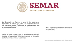 La Secretaría de Marina es una de las diecinueve
secretarías de estado que, junto a la Consejería Jurídica
del Ejecutivo Federal, conforman el gabinete legal del
presidente de México.
Según la Ley Orgánica de la Administración Pública
Federal en su Artículo 30 le corresponde el despacho
cierta funciones, entre la que implica:
•XVI.- Organizar y prestar los servicios de
sanidad naval.
México: Secretaría de Hacienda y Crédito Público. 1 de enero de 2022.
 