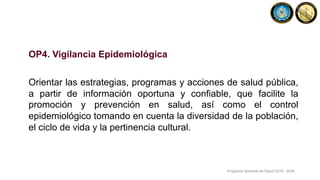OP4. Vigilancia Epidemiológica
Orientar las estrategias, programas y acciones de salud pública,
a partir de información oportuna y confiable, que facilite la
promoción y prevención en salud, así como el control
epidemiológico tomando en cuenta la diversidad de la población,
el ciclo de vida y la pertinencia cultural.
Programa Sectorial de Salud 2019 - 2024
 