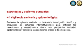 Estrategias y acciones puntuales:
4.1 Vigilancia sanitaria y epidemiológica.
Fortalecer la vigilancia sanitaria con base en la investigación científica y
articulación de esfuerzos interinstitucionales para anticipar las
necesidades y requerimientos desde una perspectiva territorial,
epidemiológica y sensible a las condiciones críticas o de emergencia.
Programa Sectorial de Salud 2019 - 2024
 