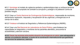 4.1.1 Homologar el modelo de vigilancia sanitaria y epidemiológica bajo un enfoque territorial
y actualizado con el propósito de combatir la corrupción y proteger a la población contra de
posibles riesgos.
4.1.2 Crear un Centro Nacional de Contingencias Epidemiológicas, responsable de monitoreo,
alertamiento reparación, respuesta y recuperación de las urgencias y emergencias en el
campo de la salud.
4.1.3 Fortalecer el Instituto de Diagnóstico y Referencia Epidemiológicos (INDRE),
4.1.4 Crear una Red Nacional de Laboratorios de Salud Pública, para fortalecer las
capacidades en diagnóstico y monitoreo de los pacientes atendidos, procurando la
accesibilidad y atención cercana.
4.1.5 Prever, las acciones ante posible situación de emergencia en salud, para salvaguardar y
atender a la población afectada, a través de la coordinación interinstitucional que garanticen
los servicios de asistencia y atención.
Programa Sectorial de Salud 2019 - 2024
 