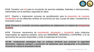 4.1.6 Constituir una red para la vinculación de servicios estatales, federales e internacionales,
relacionados con la sanidad y seguridad en salud.
4.1.7 Diseñar e implementar acciones de sensibilización para la prevención de Lesiones
Accidentales en los diferentes ámbitos de ocurrencia por tipo y grupo de edad, considerando la
diversidad cultural.
4.1.8 Promover y concertar convenios específicos de colaboración en materia de emergencias
en salud.
4.1.9 Promover mecanismos de coordinación, articulación y vinculación entre instancias
responsables de vigilancia sanitaria, como son SEMARNAT, SENASICA y COFEPRIS, a fin de
aprovechar los recursos disponibles y evitar la duplicidad de funciones.
4.1.10 Implementar estrategias bajo un enfoque territorial que procuren la seguridad
alimentaria, vigilancia sanitaria y prevención de epidemias para salvaguardar a la población,
tomando en cuenta la diversidad cultural.
Programa Sectorial de Salud 2019 - 2024
 