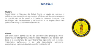 DIGASAN
Misión:
Administrar el Sistema de Salud Naval, a través de normas y
políticas que garanticen un manejo eficiente de los recursos para
la promoción de la salud y la atención médica integral, que
satisfagan las necesidades y respondan a las expectativas del
personal naval y sus derechohabientes
Visión:
Ser reconocidos como sistema de salud con alto prestigio a nivel
sectorial, por otorgar servicios médicos integrales de calidad con
base a la excelencia de sus integrantes, apoyado con recursos
materiales suficientes y de alta tecnología, asimismo
participativo y vinculado al desarrollo institucional.
 