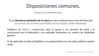 Disposiciones comunes.
Es un derecho la protección de la salud que tiene toda persona en los términos del
artículo 4o. de la Constitución Política de los Estados Unidos Mexicanos.
Establece las bases y modalidades para el acceso a los servicios de salud y la
concurrencia de la Federación y las entidades federativas en materia de salubridad
general.
Es de aplicación en toda la República y sus disposiciones son de orden público e interés
social.
Ley general de Salud. Última Reforma DOF 16-05-2022
Artículo 1º. Ley General de Salud.
 