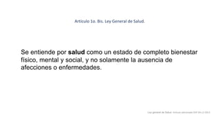 Se entiende por salud como un estado de completo bienestar
físico, mental y social, y no solamente la ausencia de
afecciones o enfermedades.
Ley general de Salud. Artículo adicionado DOF 04-12-2013
Artículo 1o. Bis. Ley General de Salud.
 