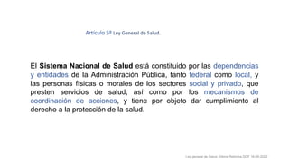 El Sistema Nacional de Salud está constituido por las dependencias
y entidades de la Administración Pública, tanto federal como local, y
las personas físicas o morales de los sectores social y privado, que
presten servicios de salud, así como por los mecanismos de
coordinación de acciones, y tiene por objeto dar cumplimiento al
derecho a la protección de la salud.
Ley general de Salud. Última Reforma DOF 16-05-2022
Artículo 5º Ley General de Salud.
 