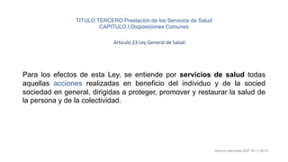 Para los efectos de esta Ley, se entiende por servicios de salud todas
aquellas acciones realizadas en beneficio del individuo y de la socied
sociedad en general, dirigidas a proteger, promover y restaurar la salud de
la persona y de la colectividad.
Artículo reformado DOF 29-11-2019
TITULO TERCERO Prestación de los Servicios de Salud
CAPITULO I Disposiciones Comunes
Artículo 23 Ley General de Salud.
 