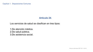 Artículo 24.
Los servicios de salud se clasifican en tres tipos:
1.De atención médica.
2.De salud pública.
3.De asistencia social.
Capítulo 1. Disposiciones Comunes
Artículo reformado DOF 29-11-2019
 