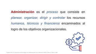 Administración es el proceso que consiste en
planear, organizar, dirigir y controlar los recursos
humanos, técnicos y financieros encaminados al
logro de los objetivos organizacionales.
Fajardo-Ortiz G. Diccionario terminológico de administración de la atención médica. México: Salvat; 1983.
 