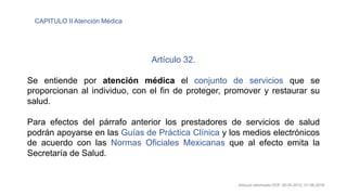 Artículo 32.
Se entiende por atención médica el conjunto de servicios que se
proporcionan al individuo, con el fin de proteger, promover y restaurar su
salud.
Para efectos del párrafo anterior los prestadores de servicios de salud
podrán apoyarse en las Guías de Práctica Clínica y los medios electrónicos
de acuerdo con las Normas Oficiales Mexicanas que al efecto emita la
Secretaría de Salud.
Artículo reformado DOF 28-05-2012, 01-06-2016
CAPITULO II Atención Médica
 