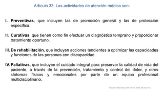 Artículo 33. Las actividades de atención médica son:
I. Preventivas, que incluyen las de promoción general y las de protección
específica.
II. Curativas, que tienen como fin efectuar un diagnóstico temprano y proporcionar
tratamiento oportuno.
III. De rehabilitación, que incluyen acciones tendientes a optimizar las capacidades
y funciones de las personas con discapacidad.
IV.Paliativas, que incluyen el cuidado integral para preservar la calidad de vida del
paciente, a través de la prevención, tratamiento y control del dolor, y otros
síntomas físicos y emocionales por parte de un equipo profesional
multidisciplinario.
Fracción reformada DOF 05-01-2009, 08-04-2013
 