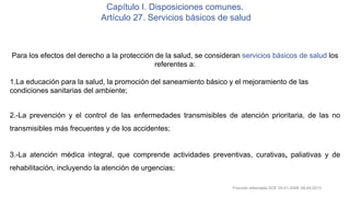 Capítulo I. Disposiciones comunes.
Artículo 27. Servicios básicos de salud
Para los efectos del derecho a la protección de la salud, se consideran servicios básicos de salud los
referentes a:
1.La educación para la salud, la promoción del saneamiento básico y el mejoramiento de las
condiciones sanitarias del ambiente;
2.-La prevención y el control de las enfermedades transmisibles de atención prioritaria, de las no
transmisibles más frecuentes y de los accidentes;
3.-La atención médica integral, que comprende actividades preventivas, curativas, paliativas y de
rehabilitación, incluyendo la atención de urgencias;
Fracción reformada DOF 05-01-2009, 08-04-2013
 