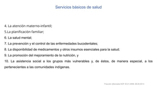 Servicios básicos de salud
4. La atención materno-infantil;
5.La planificación familiar;
6. La salud mental;
7. La prevención y el control de las enfermedades bucodentales;
8. La disponibilidad de medicamentos y otros insumos esenciales para la salud;
9. La promoción del mejoramiento de la nutrición, y
10. La asistencia social a los grupos más vulnerables y, de éstos, de manera especial, a los
pertenecientes a las comunidades indígenas.
Fracción reformada DOF 05-01-2009, 08-04-2013
 
