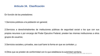 En función de los prestadores:
1.Servicios públicos a la población en general;
2.Servicios a derechohabientes de instituciones públicas de seguridad social o los que con sus
propios recursos o por encargo del Poder Ejecutivo Federal, presten las mismas instituciones a otros
grupos de usuarios;
3.Servicios sociales y privados, sea cual fuere la forma en que se contraten, y
4.Otros que se presten de conformidad con lo que establezca la autoridad sanitaria.
Artículo 34. Clasificación
Fracción reformada DOF 05-01-2009, 08-04-2013
 
