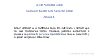 LEY DE ASISTENCIA SOCIAL. DOF 11-05-2022
Tienen derecho a la asistencia social los individuos y familias que
por sus condiciones físicas, mentales, jurídicas, económicas o
sociales, requieran de servicios especializados para su protección y
su plena integración al bienestar.
Ley de Asistencia Social.
Capítulo II. Sujetos de la Asistencia Social
Artículo 4.-
 