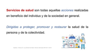 Servicios de salud son todas aquellas acciones realizadas
en beneficio del individuo y de la sociedad en general.
Dirigidas a proteger, promover y restaurar la salud de la
persona y de la colectividad.
Capitulo I. Artículo 23. Ley General de Salud. Artículo reformado DOF 29-11-2019
 