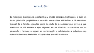 La rectoría de la asistencia social pública y privada corresponde al Estado, el cual, en
forma prioritaria, proporcionará servicios asistenciales encaminados al desarrollo
integral de la familia, entendida como la célula de la sociedad que provee a sus
miembros de los elementos que requieren en las diversas circunstancias de su
desarrollo, y también a apoyar, en su formación y subsistencia, a individuos con
carencias familiares esenciales no superables en forma autónoma.
Artículo 5.-
LEY DE ASISTENCIA SOCIAL. DOF 11-05-2022
 