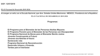 Programas:
El Programa para el Bienestar de las Personas Adultas Mayores
El Programa Pensión para el Bienestar de las Personas con Discapacidad
El Programa Nacional de Becas para el Bienestar Benito Juárez
Jóvenes Construyendo el Futuro
Jóvenes escribiendo el futuro
Sembrando vida
Programa Nacional de Reconstrucción
Desarrollo Urbano y Vivienda.
Tandas para el bienestar.
PLAN Nacional de Desarrollo 2019-2024. DOF: 12/07/2019
 
