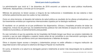 Salud para toda la población
La administración que inició el 1 de diciembre de 2018 encontró un sistema de salud pública insuficiente,
ineficiente, depauperado y corroído por la corrupción.
Millones de personas no tienen acceso a ninguna de las instituciones o modalidades de ese sistema o bien
enfrentan padecimientos para los cuales no hay cobertura.
Como en otros terrenos, el desastre del sistema de salud pública es resultado de los afanes privatizadores y de
los lineamientos emitidos por organismos internacionales copados por la ideología neoliberal.
El resultado: en un periodo en el que proliferaron los dispensarios, clínicas y hospitales privados de todas las
categorías, incluso los de gran lujo, los establecimientos públicos han sido librados al saqueo de la corrupción, la
indolencia burocrática y el estrechamiento presupuestal.
Es casi normativo el que los pacientes de los hospitales del Estado tengan que llevar sus propios materiales de
curación y que se vean obligados a esperar meses antes de ser sometidos a una intervención quirúrgica, tanto
por la saturación de los quirófanos como por descomposturas o faltantes de equipo.
Otros ni siquiera logran acceso a terapias y tratamientos porque no están afiliados a ninguna institución de
seguridad social o bien porque la cobertura del Seguro Popular es insuficiente.
En suma, el derecho a la salud le es denegado parcial o totalmente al sector más desprotegido de la población
mexicana.
PLAN Nacional de Desarrollo 2019-2024. DOF: 12/07/2019
 