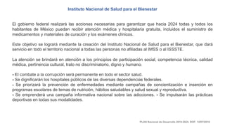 Instituto Nacional de Salud para el Bienestar
El gobierno federal realizará las acciones necesarias para garantizar que hacia 2024 todas y todos los
habitantes de México puedan recibir atención médica y hospitalaria gratuita, incluidos el suministro de
medicamentos y materiales de curación y los exámenes clínicos.
Este objetivo se logrará mediante la creación del Instituto Nacional de Salud para el Bienestar, que dará
servicio en todo el territorio nacional a todas las personas no afiliadas al IMSS o al ISSSTE.
La atención se brindará en atención a los principios de participación social, competencia técnica, calidad
médica, pertinencia cultural, trato no discriminatorio, digno y humano.
- El combate a la corrupción será permanente en todo el sector salud.
- Se dignificarán los hospitales públicos de las diversas dependencias federales.
- Se priorizará la prevención de enfermedades mediante campañas de concientización e inserción en
programas escolares de temas de nutrición, hábitos saludables y salud sexual y reproductiva.
- Se emprenderá una campaña informativa nacional sobre las adicciones. - Se impulsarán las prácticas
deportivas en todas sus modalidades.
PLAN Nacional de Desarrollo 2019-2024. DOF: 12/07/2019
 