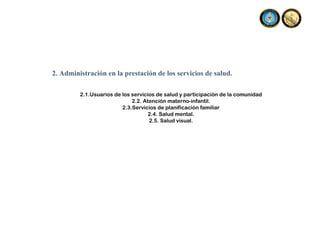 2. Administración en la prestación de los servicios de salud.
2.1.Usuarios de los servicios de salud y participación de la comunidad
2.2. Atención materno-infantil.
2.3.Servicios de planificación familiar
2.4. Salud mental.
2.5. Salud visual.
 