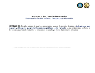 CAPITULO IV de la LEY GENERAL DE SALUD
Usuarios de los Servicios de Salud y Participación de la Comunidad
ARTICULO 50.- Para los efectos de esta Ley, se considera usuario de servicios de salud a toda persona que
requiera y obtenga los que presten los sectores públicos, social y privado, en las condiciones y conforme a
las bases que para cada modalidad se establezcan en esta Ley y demás disposiciones aplicables.
Fuente: Secretaria de Salud, (1984). Ley General de Salud. Diario Oficial de la Federación, reforma, 26. Secretaria de Gobernación.
 