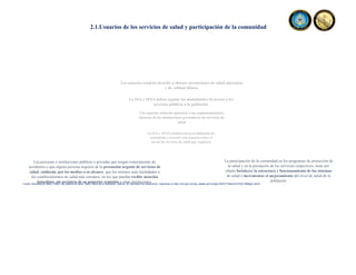 Los usuarios tendrán derecho a obtener prestaciones de salud oportunas
y de calidad idónea.
Los usuarios deberán ajustarse a las reglamentaciones
internas de las instituciones prestadoras de servicios de
salud
La SSA y SESA deben regular las modalidades de acceso a los
servicios públicos a la población
La SSA y SESA establecerán procedimientos de
orientación y asesoría a los usuarios sobre el
uso de los servicios de salud que requieran
La participación de la comunidad en los programas de protección de
la salud y en la prestación de los servicios respectivos, tiene por
objeto fortalecer la estructura y funcionamiento de los sistemas
de salud e incrementar el mejoramiento del nivel de salud de la
población.
Las personas o instituciones públicas o privadas que tengan conocimiento de
accidentes o que alguna persona requiera de la prestación urgente de servicios de
salud, cuidarán, por los medios a su alcance, que los mismos sean trasladados a
los establecimientos de salud más cercanos, en los que puedan recibir atención
inmediata, sin perjuicio de su posterior remisión a otras instituciones.
2.1.Usuarios de los servicios de salud y participación de la comunidad
Fuente: Secretaria de Salud, (1984). Ley General de Salud. Diario Oficial de la Federación, reforma, 26. Secretaria de Gobernación. Disponible en https://dof.gob.mx/nota_detalle.php?codigo=4652777&fecha=07/02/1984#gsc.tab=0
 