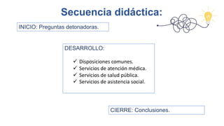 Secuencia didáctica:
DESARROLLO:
ü Disposiciones comunes.
ü Servicios de atención médica.
ü Servicios de salud pública.
ü Servicios de asistencia social.
INICIO: Preguntas detonadoras.
CIERRE: Conclusiones.
 