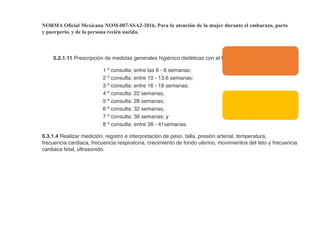NORMA Oficial Mexicana NOM-007-SSA2-2016, Para la atención de la mujer durante el embarazo, parto
y puerperio, y de la persona recién nacida.
5.2.1.11 Prescripción de medidas generales higiénico dietéticas con el fin de promover la salud.
1 ª consulta: entre las 6 - 8 semanas;
2 ª consulta: entre 10 - 13.6 semanas;
3 ª consulta: entre 16 - 18 semanas;
4 ª consulta: 22 semanas;
5 ª consulta: 28 semanas;
6 ª consulta: 32 semanas;
7 ª consulta: 36 semanas; y
8 ª consulta: entre 38 - 41semanas.
5.3.1.4 Realizar medición, registro e interpretación de peso, talla, presión arterial, temperatura,
frecuencia cardiaca, frecuencia respiratoria, crecimiento de fondo uterino, movimientos del feto y frecuencia
cardiaca fetal, ultrasonido.
 