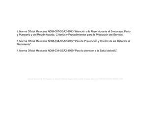 1. Norma Oficial Mexicana NOM-007-SSA2-1993 “Atención a la Mujer durante el Embarazo, Parto
y Puerperio y del Recién Nacido. Criterios y Procedimientos para la Prestación del Servicio.
2. Norma Oficial Mexicana NOM-034-SSA2-2002 “Para la Prevención y Control de los Defectos al
Nacimiento”.
3. Norma Oficial Mexicana NOM-031-SSA2-1999 “Para la atención a la Salud del niño”
Manual Operacional del Programa de Atención Médica Integral de las Fuerzas Armadas Mexicanas ISSFAM-SEDENA-SEMAR-CARE
 